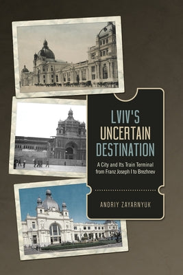 LVIV's Uncertain Destination: A City and Its Train Terminal from Franz Joseph I to Brezhnev by Zayarnyuk, Andriy