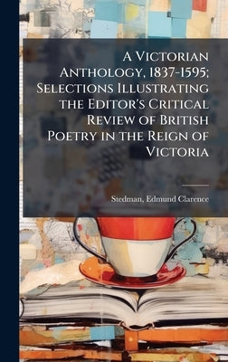 A Victorian Anthology, 1837-1595; Selections Illustrating the Editor's Critical Review of British Poetry in the Reign of Victoria by Stedman, Edmund Clarence