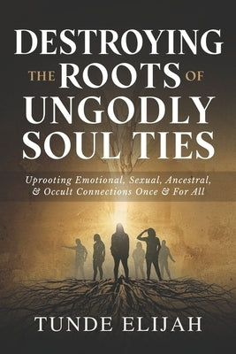 Destroying the Roots of Ungodly Soul Ties: Uprooting Emotional, Sexual, Ancestral, and Occult Connections Once and For All by Elijah, Tunde