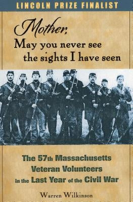 Mother, May You Never See the Sights I Have Seen: The 57th Massachusetts Veteran Volunteers in the Last Year of the Civil War by Wilkinson, Warren