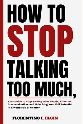 How To Stop Talking Too Much: Your Guide to Stop Talking Over People, Effective Communication, and Unlocking Your Full Potential in a World Full of by F. Elgin, Florentino
