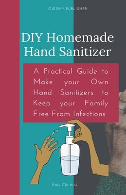 DIY Homemade Hand Sanitizer: A Practical Guide to Make your Own Hand Sanitizers to Keep your Family Free From Infections by Christine, Amy
