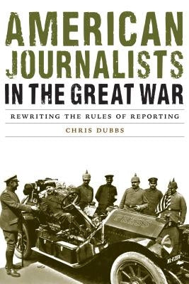 American Journalists in the Great War: Rewriting the Rules of Reporting by Dubbs, Chris