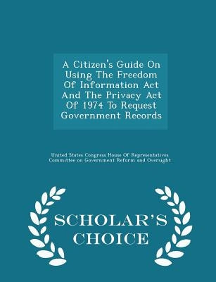 A Citizen's Guide on Using the Freedom of Information ACT and the Privacy Act of 1974 to Request Government Records - Scholar's Choice Edition by United States Congress House of Represen