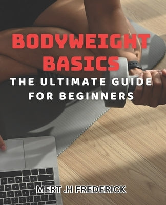 Bodyweight Basics: The Ultimate Guide for Beginners: Build Strength and Burn Fat with Beginner-Friendly Bodyweight Exercises by H. Frederick, Mert