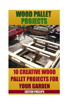 Wood Pallet Projects: 10 Creative Wood Pallet Projects For Your Garden by Phillips, Easton