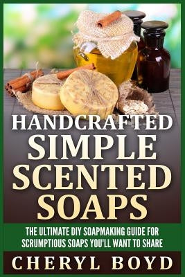 Handcrafted Simple Scented Soaps: The Ultimate DIY Soapmaking Guide for Scrumptious Soaps You'll Want to Share by Boyd, Cheryl