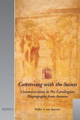 Conversing with the Saints: Communication in Pre-Carolingian Hagiography from Auxerre by Van Egmond, Wolfert S.
