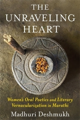 The Unraveling Heart: Women's Oral Poetics and Literary Vernacularization in Marathi by Deshmukh, Madhuri