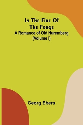 In The Fire Of The Forge; A Romance of Old Nuremberg (Volume I) by Ebers, Georg
