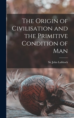 The Origin of Civilisation and the Primitive Condition of Man by Lubbock, John