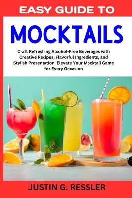 Easy Guide to Mocktails: Craft Refreshing Alcohol-Free Beverages with Creative Recipes, Flavorful Ingredients, and Stylish Presentation. Elevat by G. Ressler, Justin