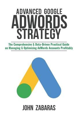 Advanced Google AdWords Strategy: The Comprehensive & Data-Driven Practical Guide on Managing & Optimizing AdWords Accounts Profitably by Zabaras, John