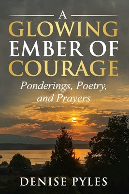 A Glowing Ember of Courage: Ponderings, Poetry, and Prayers by Pyles, Denise