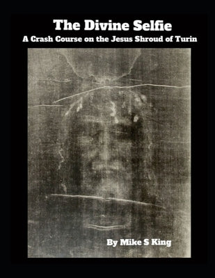 The Divine Selfie: A Crash Course on the Jesus Shroud of Turin by King, Mike S.