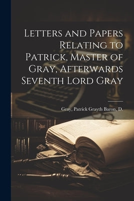 Letters and Papers Relating to Patrick, Master of Gray, Afterwards Seventh Lord Gray by Gray, Patrick Gray 6th Baron