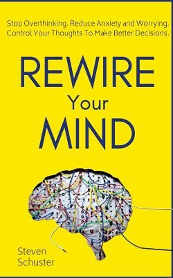 Rewire Your Mind: Stop Overthinking. Reduce Anxiety and Worrying. Control Your Thoughts To Make Better Decisions. by Schuster, Steven