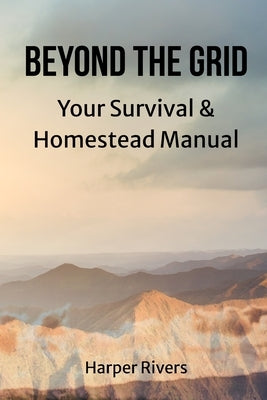 Beyond the Grid: Your Survival & Homestead Manual by Harper Rivers