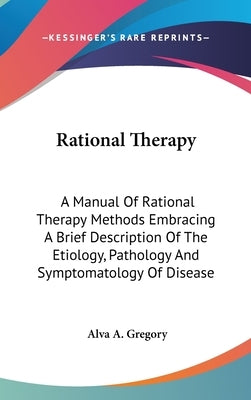 Rational Therapy: A Manual Of Rational Therapy Methods Embracing A Brief Description Of The Etiology, Pathology And Symptomatology Of Disease by Gregory, Alva A.
