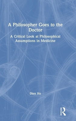 A Philosopher Goes to the Doctor: A Critical Look at Philosophical Assumptions in Medicine by Ho, Dien