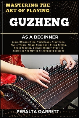 Mastering the Art of Playing Guzheng as a Beginner: Learn Chinese Zither Techniques, Traditional Music Theory, Finger Placement, String Tuning, Sheet by Garrett, Peralta