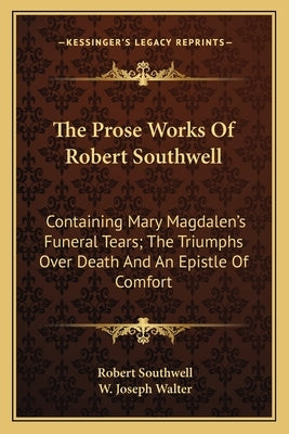 The Prose Works Of Robert Southwell: Containing Mary Magdalen's Funeral Tears; The Triumphs Over Death And An Epistle Of Comfort by Southwell, Robert