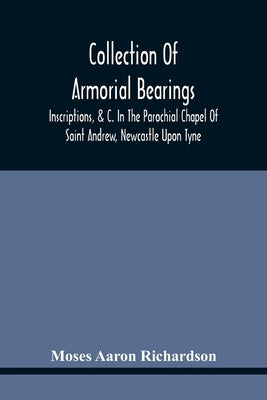 Collection Of Armorial Bearings, Inscriptions, &C. In The Parochial Chapel Of Saint Andrew, Newcastle Upon Tyne by Aaron Richardson, Moses
