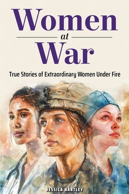 Women at War: True Stories of Extraordinary Women Under Fire by Hartley, Jessica