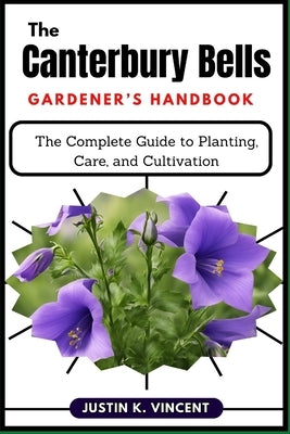 The Canterbury Bells Gardener's Handbook: The Complete Guide to Planting, Care, and Cultivation by Vincent, Justin K.
