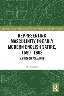 Representing Masculinity in Early Modern English Satire, 1590-1603: A Kingdom for a Man by Sivefors, Per