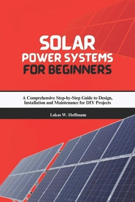 Solar Power Systems for Beginners: A Comprehensive Step-by-Step Guide to Design, Installation and Maintenance for DIY Projects by Hoffmann, Lukas W.