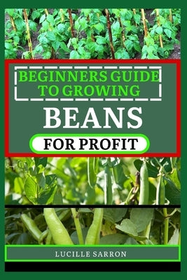 Beginners Guide to Beansfor Profit: A Holistic Approach to Bean Growth, Unraveling the Science Behind Soil Health, Pest Management, and Optimal Harves by Sarron, Lucille