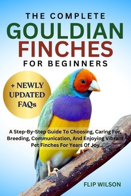 The Complete Gouldian Finches for Beginners: A Step-By-Step Guide To Choosing, Caring For, Breeding, Communication, And Enjoying Vibrant Pet Finches F by Wilson, Flip