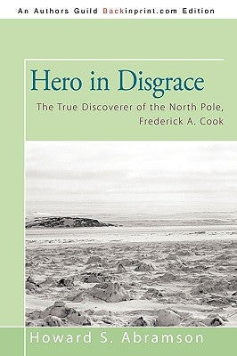 Hero in Disgrace: The True Discoverer of the North Pole, Frederick A. Cook by Howard S. Abramson, S. Abramson