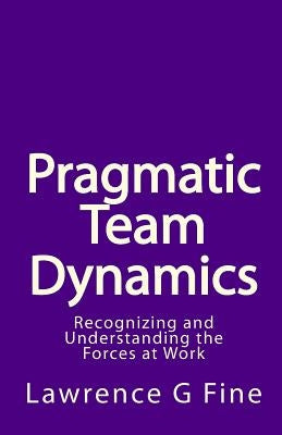 Pragmatic Team Dynamics: Recognizing and Understanding the Forces at Work by Fine, Lawrence G.