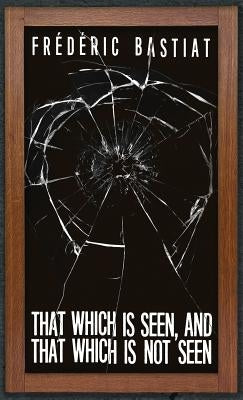 That Which is Seen, and That Which is Not Seen: Bastiat and the Broken Window (1853) by Bastiat, Frédéric