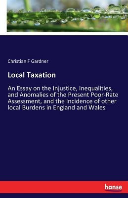 Local Taxation: An Essay on the Injustice, Inequalities, and Anomalies of the Present Poor-Rate Assessment, and the Incidence of other local Burdens i by Gardner, Christian F.