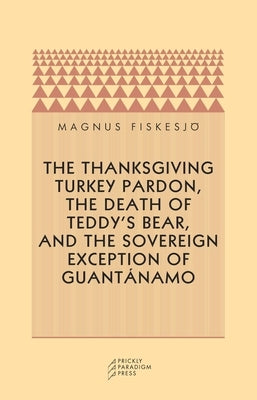 The Thanksgiving Turkey Pardon, the Death of Teddy's Bear, and the Sovereign Exception of Guantanamo by Fiskesjo, Magnus