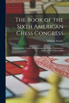 The Book of the Sixth American Chess Congress: Containing the Games of the International Chess Tournament Held at New York in 1889 by Steinitz, William