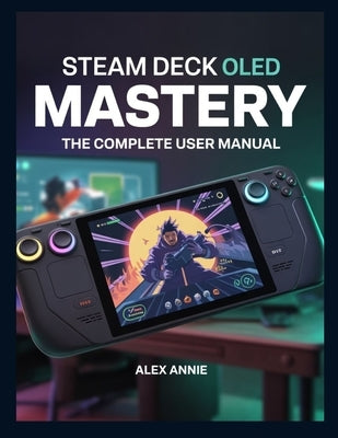 Steam Deck OLED Mastery: The Complete User Manual with Tips and Tricks for Setup, Game Optimization, Battery Life, and Hidden Features by Annie, Alex