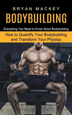 Bodybuilding: Everything You Need to Know About Bodybuilding (How to Quantify Your Bodybuilding and Transform Your Physiqu) by Mackey, Bryan