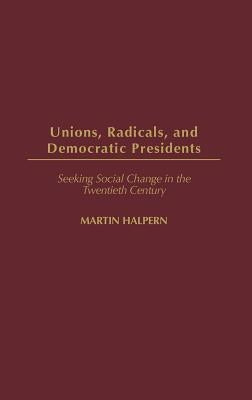 Unions, Radicals, and Democratic Presidents: Seeking Social Change in the Twentieth Century by Halpern, Martin