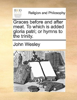 Graces Before and After Meat. to Which Is Added Gloria Patri; Or Hymns to the Trinity. by Wesley, John