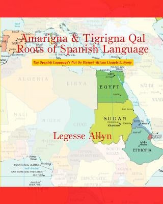 Amarigna & Tigrigna Qal Roots of Spanish Language: The Spanish Language's Not So Distant African Linguistic Roots by Allyn, Legesse
