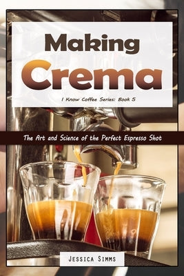Making Crema: The Art and Science of the Perfect Espresso Shot by Simms, Jessica