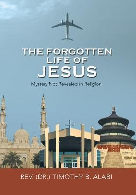 The Forgotten Life of Jesus: Mystery Not Revealed in Religion by Alabi, Timothy B.