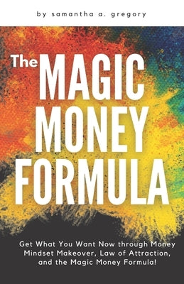 The Magic Money Formula: Get What You Want Now through Money Mindset Makeover, Law of Attraction, and the Magic Money Formula! by Gregory, Samantha A.