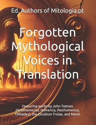 Forgotten Mythological Voices in Translation: Featuring works by John Tzetzes (Antehomerica, Homerica, Posthomerica, Chiliades), the Excidium Troiae, by Authors of Mitologia Pt