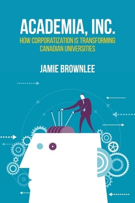 Academia, Inc.: How Corporatization Is Transforming Canadian Universities by Brownlee, Jamie