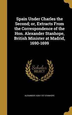 Spain Under Charles the Second; or, Extracts From the Correspondence of the Hon. Alexander Stanhope, British Minister at Madrid, 1690-1699 by Stanhope, Alexander 1639-1707